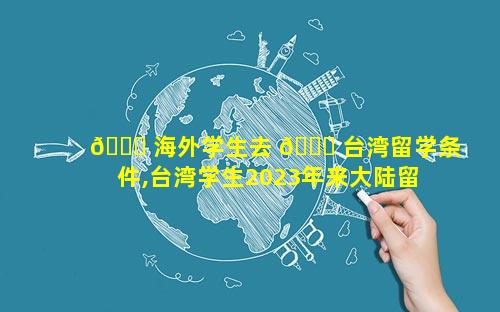 🐋 海外学生去 🐞 台湾留学条件,台湾学生2023年来大陆留学